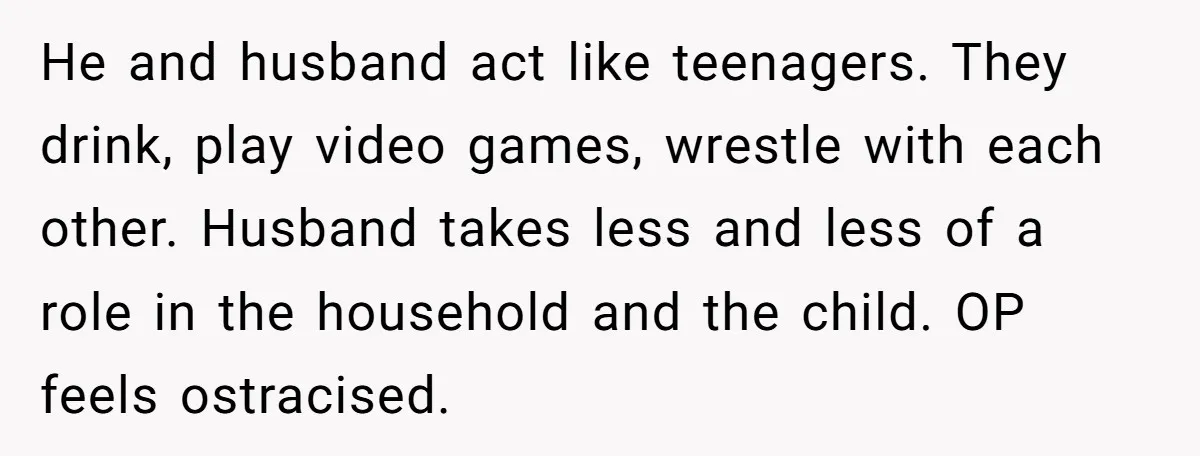 He and husband act like teenagers. They drink, play video games, wrestle with each other. Husband takes less and less of a role in the household and the child. OP...