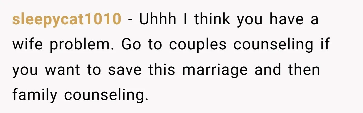 sleepycat1010 − Uhhh I think you have a wife problem. Go to couples counseling if you want to save this marriage and then family counseling.