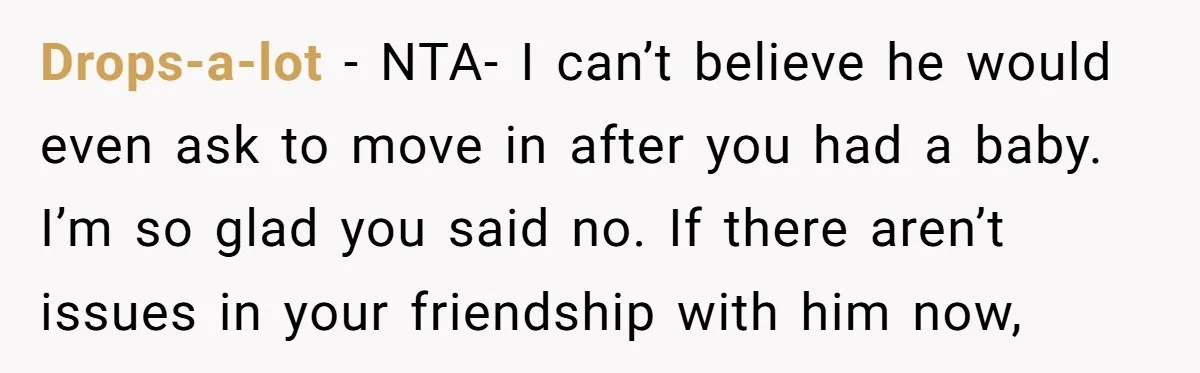 Drops-a-lot − NTA- I can’t believe he would even ask to move in after you had a baby. I’m so glad you said no. If there aren’t issues in your...