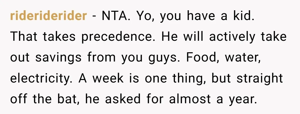 rideriderider − NTA. Yo, you have a kid. That takes precedence. He will actively take out savings from you guys. Food, water, electricity. A week is one thing, but straight...