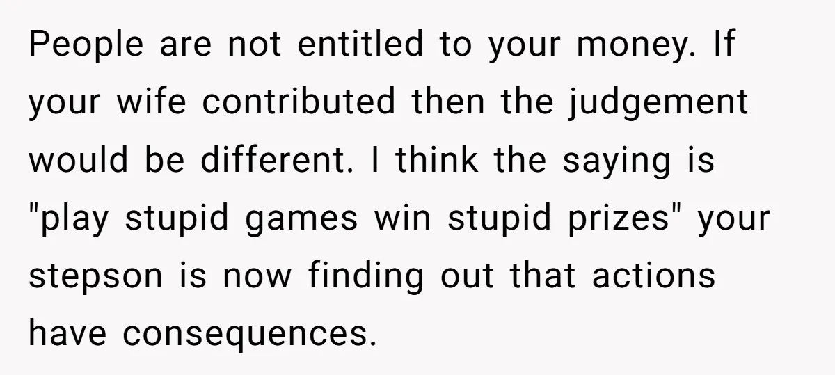 People are not entitled to your money. If your wife contributed then the judgement would be different. I think the saying is "play stupid games win stupid prizes" your stepson...