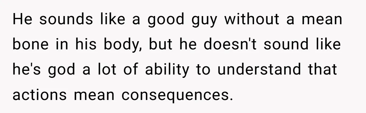 He sounds like a good guy without a mean bone in his body, but he doesn't sound like he's god a lot of ability to understand that actions mean consequences.
