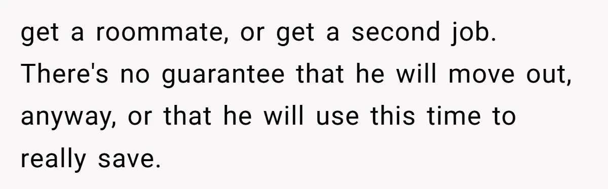 get a roommate, or get a second job. There's no guarantee that he will move out, anyway, or that he will use this time to really save.