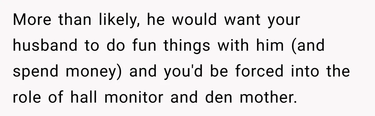 More than likely, he would want your husband to do fun things with him (and spend money) and you'd be forced into the role of hall monitor and den mother.