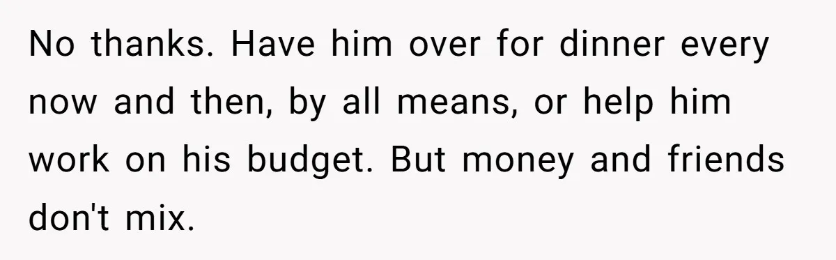 No thanks. Have him over for dinner every now and then, by all means, or help him work on his budget. But money and friends don't mix.