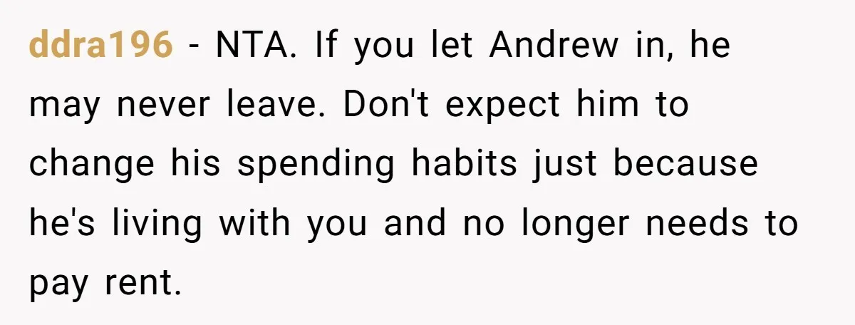 ddra196 − NTA. If you let Andrew in, he may never leave. Don't expect him to change his spending habits just because he's living with you and no longer needs...