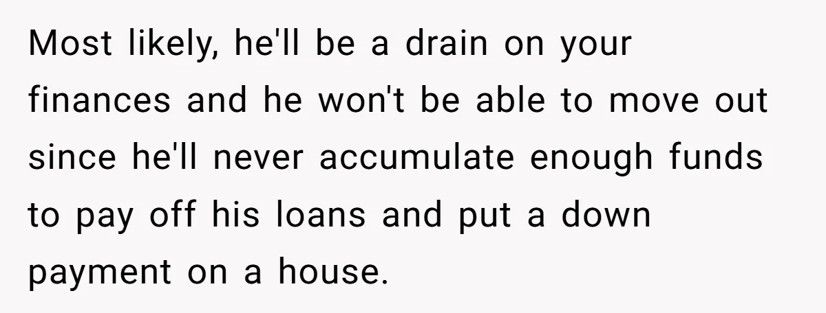 Most likely, he'll be a drain on your finances and he won't be able to move out since he'll never accumulate enough funds to pay off his loans and put...
