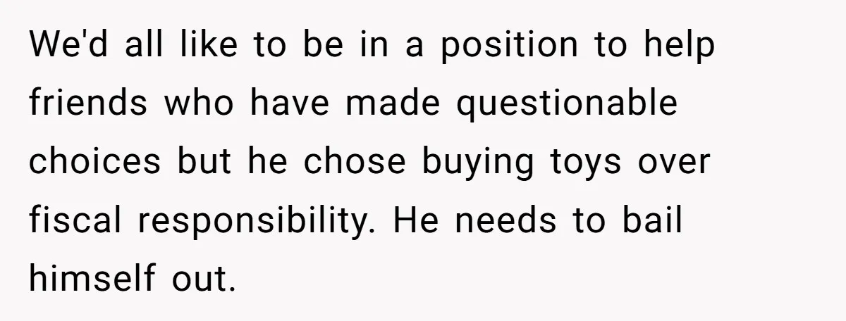 We'd all like to be in a position to help friends who have made questionable choices but he chose buying toys over fiscal responsibility. He needs to bail himself out.