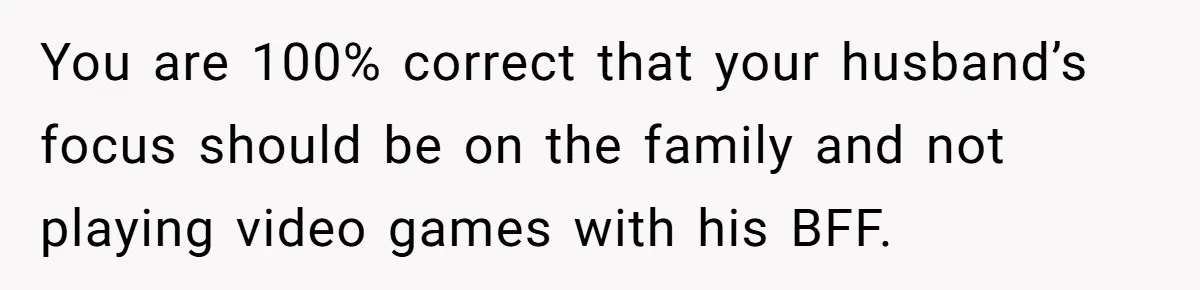 You are 100% correct that your husband’s focus should be on the family and not playing video games with his BFF.
