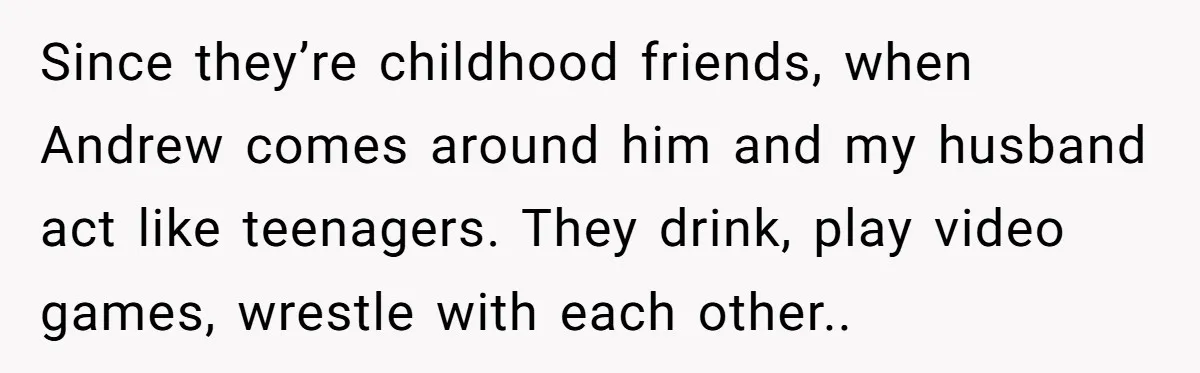 Since they’re childhood friends, when Andrew comes around him and my husband act like teenagers. They drink, play video games, wrestle with each other..