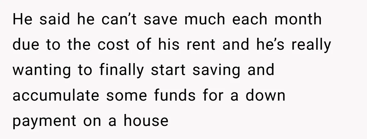 He said he can’t save much each month due to the cost of his rent and he’s really wanting to finally start saving and accumulate some funds for a down...