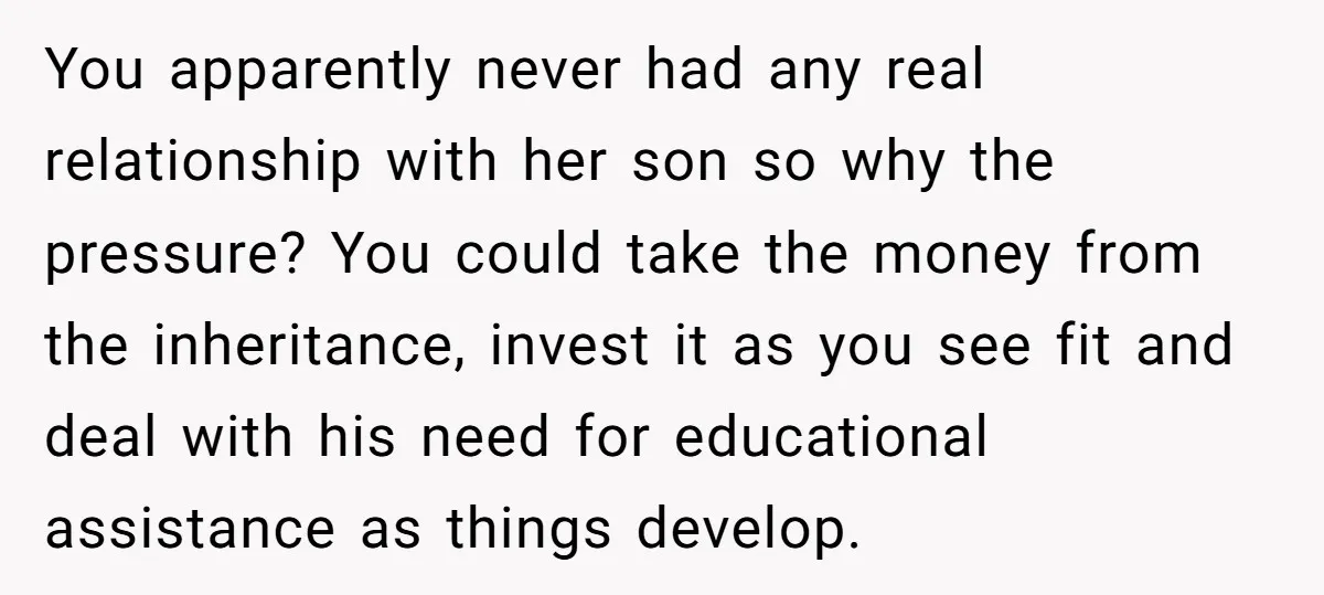 You apparently never had any real relationship with her son so why the pressure? You could take the money from the inheritance, invest it as you see fit and deal...