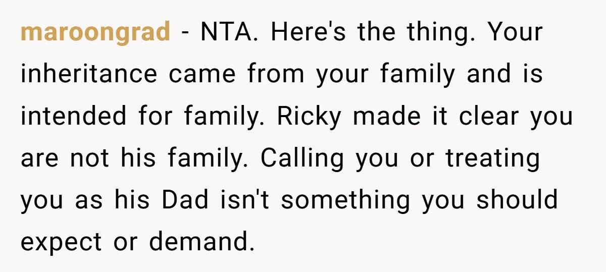 maroongrad − NTA. Here's the thing. Your inheritance came from your family and is intended for family. Ricky made it clear you are not his family. Calling you or treating...