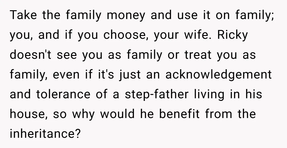 Take the family money and use it on family; you, and if you choose, your wife. Ricky doesn't see you as family or treat you as family, even if it's...