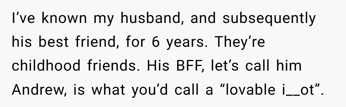 I’ve known my husband, and subsequently his best friend, for 6 years. They’re childhood friends. His BFF, let’s call him Andrew, is what you’d call a “lovable i__ot”.
