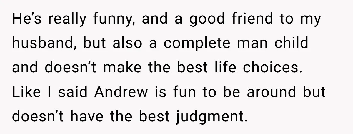 He’s really funny, and a good friend to my husband, but also a complete man child and doesn’t make the best life choices. Like I said Andrew is fun to...