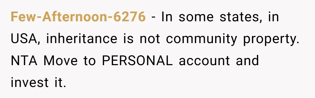 Few-Afternoon-6276 − In some states, in USA, inheritance is not community property. NTA Move to PERSONAL account and invest it.