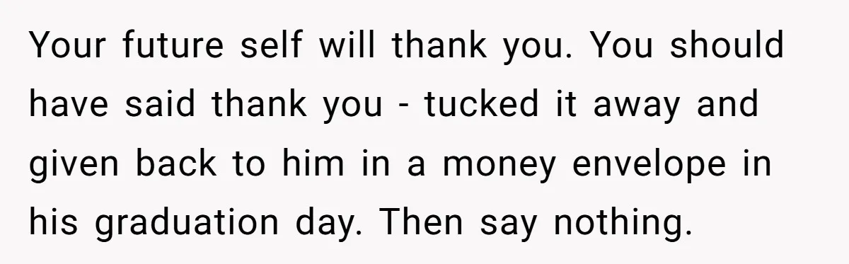 Your future self will thank you. You should have said thank you - tucked it away and given back to him in a money envelope in his graduation day. Then...