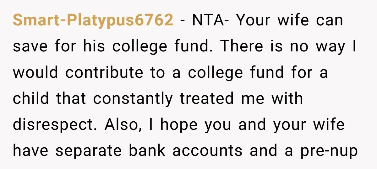 Smart-Platypus6762 − NTA- Your wife can save for his college fund. There is no way I would contribute to a college fund for a child that constantly treated me with...