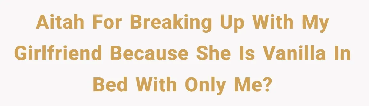 AITAH for breaking up with my girlfriend because she is vanilla in bed with only me?