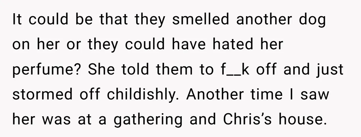 It could be that they smelled another dog on her or they could have hated her perfume? She told them to f__k off and just stormed off childishly. Another time...