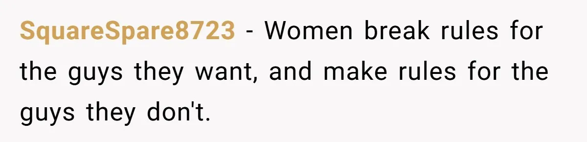 SquareSpare8723 − Women break rules for the guys they want, and make rules for the guys they don't.