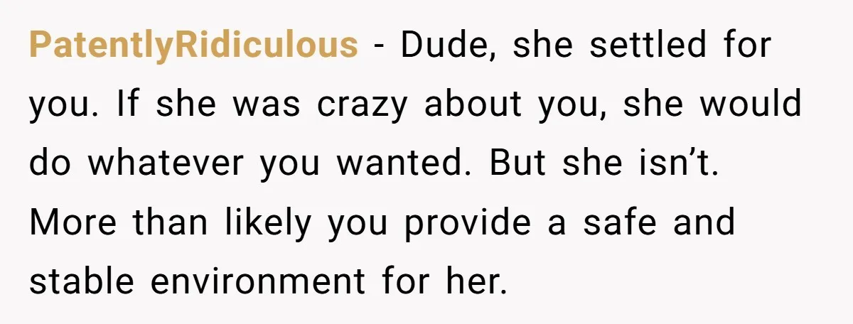 PatentlyRidiculous − Dude, she settled for you. If she was crazy about you, she would do whatever you wanted. But she isn’t. More than likely you provide a safe and...