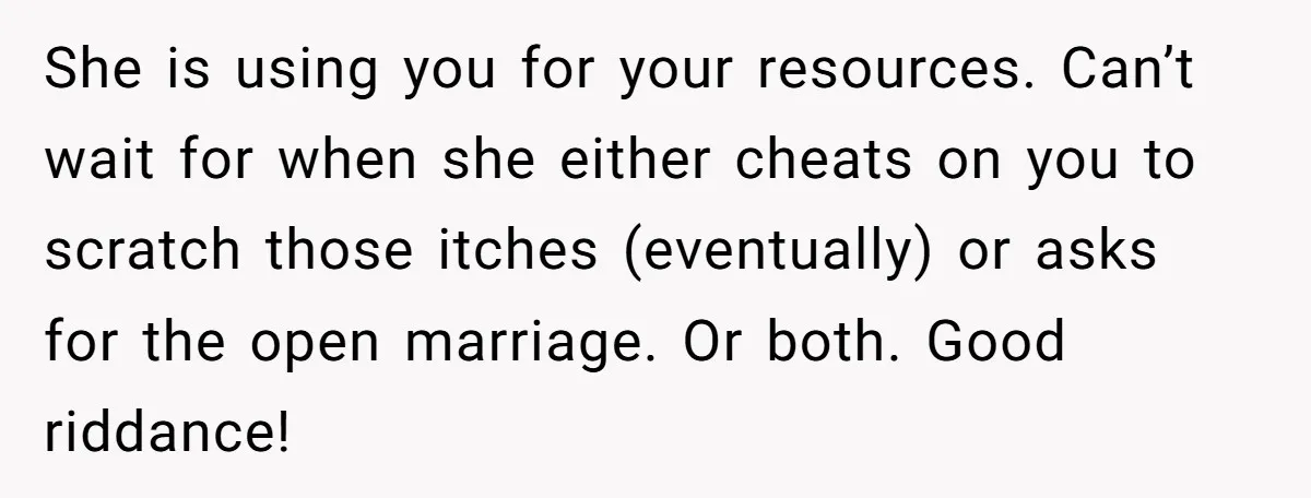 She is using you for your resources. Can’t wait for when she either cheats on you to scratch those itches (eventually) or asks for the open marriage. Or both. Good...