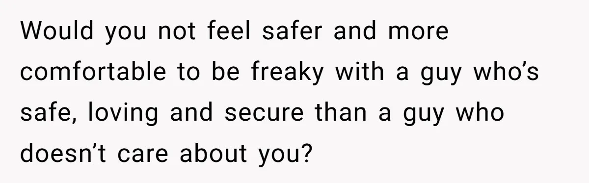 Would you not feel safer and more comfortable to be freaky with a guy who’s safe, loving and secure than a guy who doesn’t care about you?
