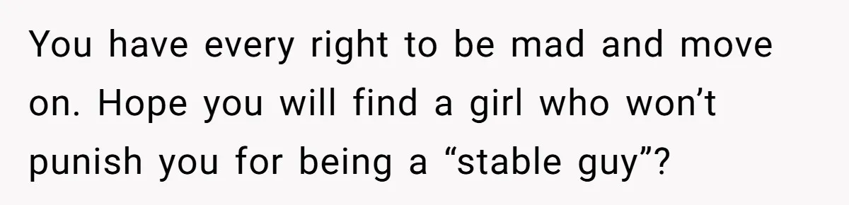 You have every right to be mad and move on. Hope you will find a girl who won’t punish you for being a “stable guy”?
