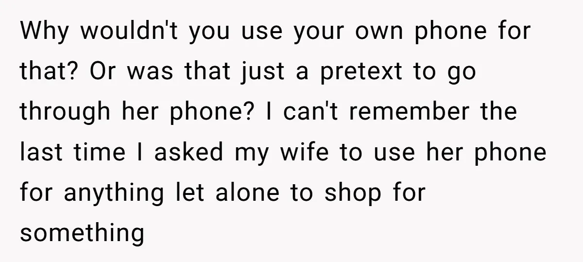 Why wouldn't you use your own phone for that? Or was that just a pretext to go through her phone? I can't remember the last time I asked my wife...