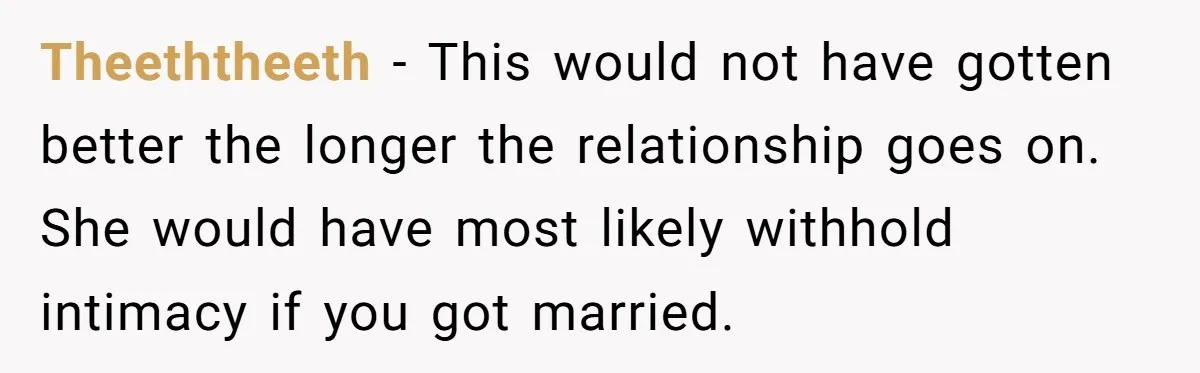 Theeththeeth − This would not have gotten better the longer the relationship goes on. She would have most likely withhold intimacy if you got married.
