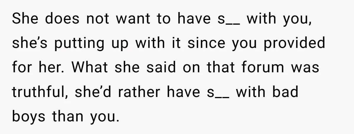 She does not want to have s__ with you, she’s putting up with it since you provided for her. What she said on that forum was truthful, she’d rather have...