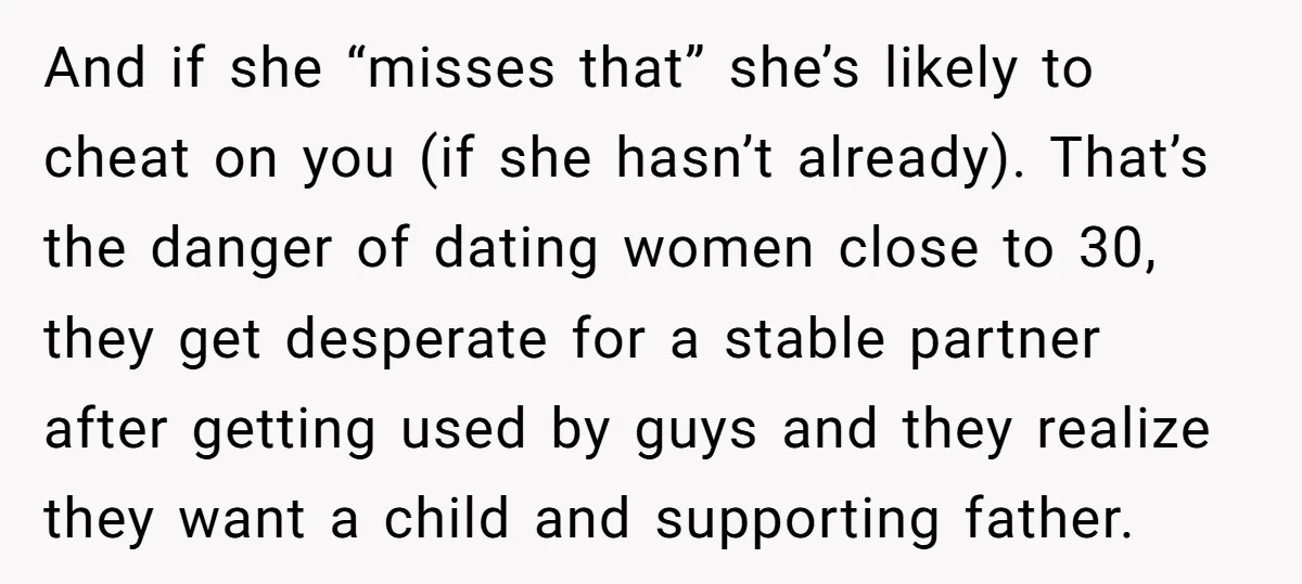 And if she “misses that” she’s likely to cheat on you (if she hasn’t already). That’s the danger of dating women close to 30, they get desperate for a stable...