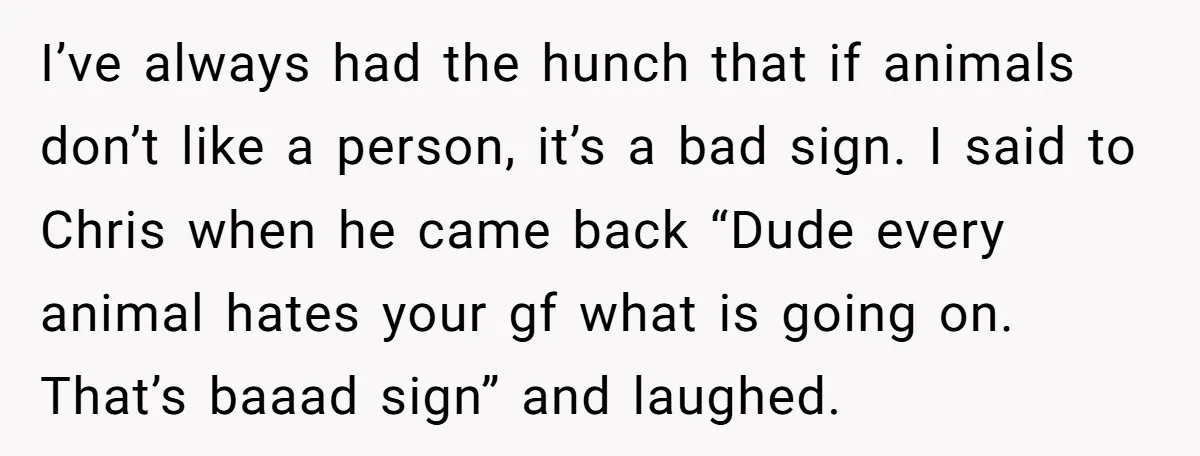 I’ve always had the hunch that if animals don’t like a person, it’s a bad sign. I said to Chris when he came back “Dude every animal hates your gf...