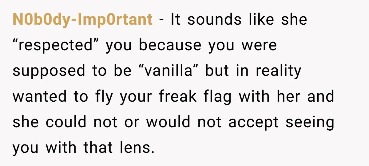 N0b0dy-Imp0rtant − It sounds like she “respected” you because you were supposed to be “vanilla” but in reality wanted to fly your freak flag with her and she could not...