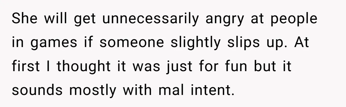 She will get unnecessarily angry at people in games if someone slightly slips up. At first I thought it was just for fun but it sounds mostly with mal intent.