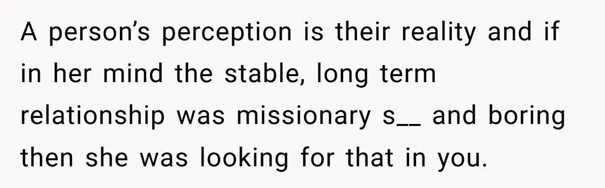 A person’s perception is their reality and if in her mind the stable, long term relationship was missionary s__ and boring then she was looking for that in you.