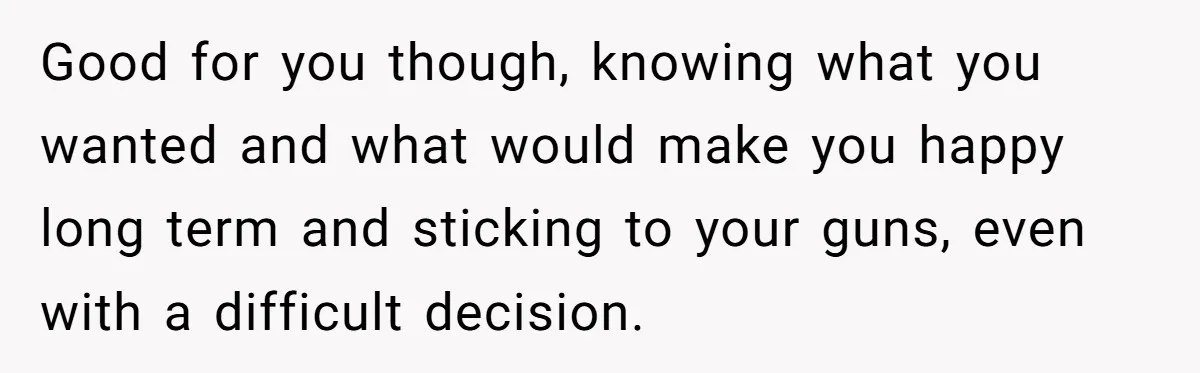 Good for you though, knowing what you wanted and what would make you happy long term and sticking to your guns, even with a difficult decision.