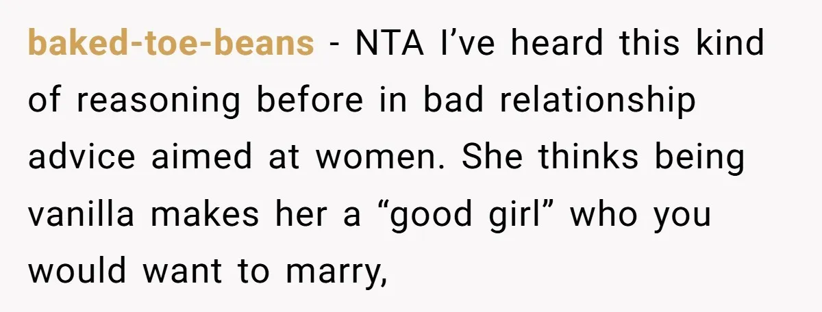 baked-toe-beans − NTA I’ve heard this kind of reasoning before in bad relationship advice aimed at women. She thinks being vanilla makes her a “good girl” who you would want...