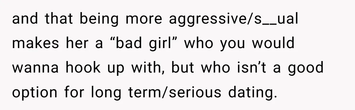 and that being more aggressive/s__ual makes her a “bad girl” who you would wanna hook up with, but who isn’t a good option for long term/serious dating.