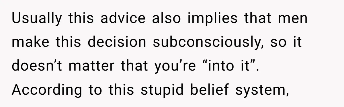 Usually this advice also implies that men make this decision subconsciously, so it doesn’t matter that you’re “into it”. According to this stupid belief system,