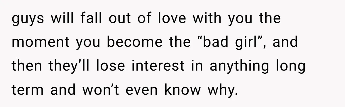 guys will fall out of love with you the moment you become the “bad girl”, and then they’ll lose interest in anything long term and won’t even know why.