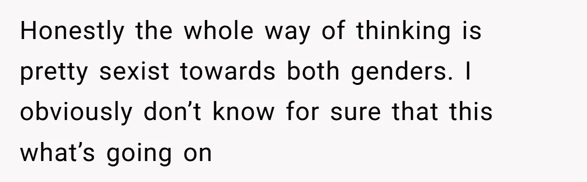 Honestly the whole way of thinking is pretty sexist towards both genders. I obviously don’t know for sure that this what’s going on