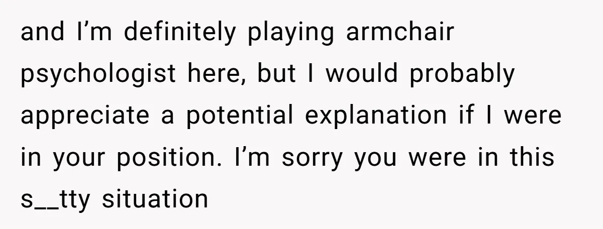 and I’m definitely playing armchair psychologist here, but I would probably appreciate a potential explanation if I were in your position. I’m sorry you were in this s__tty situation