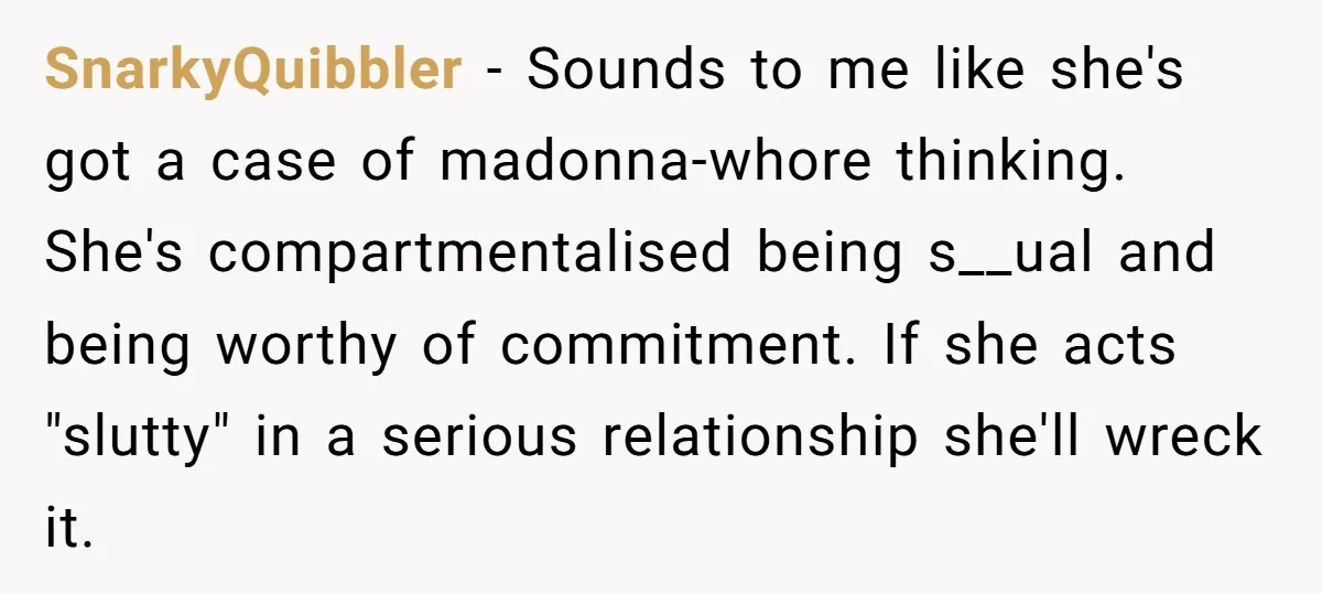 SnarkyQuibbler − Sounds to me like she's got a case of madonna-whore thinking. She's compartmentalised being s__ual and being worthy of commitment. If she acts "slutty" in a serious relationship...