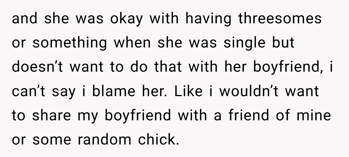 and she was okay with having threesomes or something when she was single but doesn’t want to do that with her boyfriend, i can’t say i blame her. Like i...