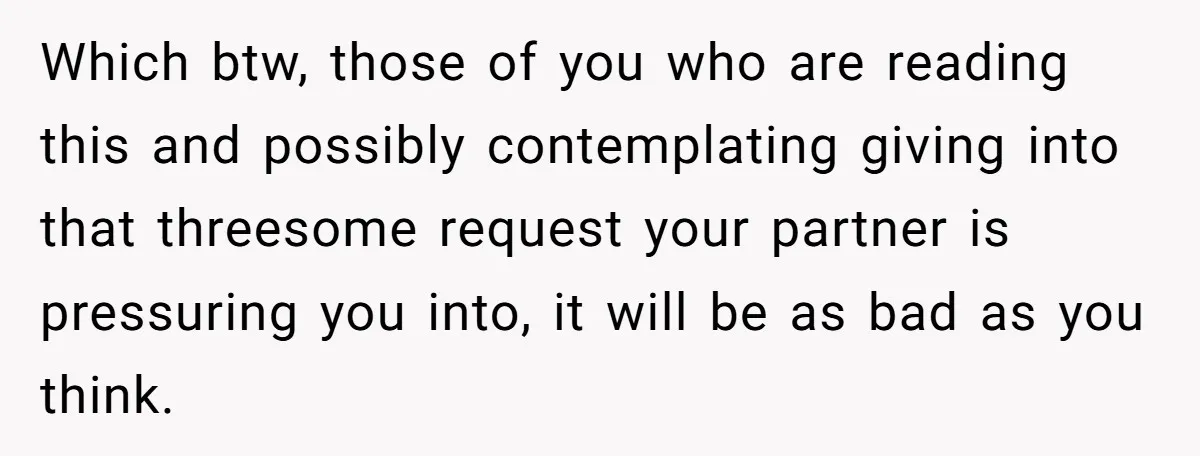 Which btw, those of you who are reading this and possibly contemplating giving into that threesome request your partner is pressuring you into, it will be as bad as you...
