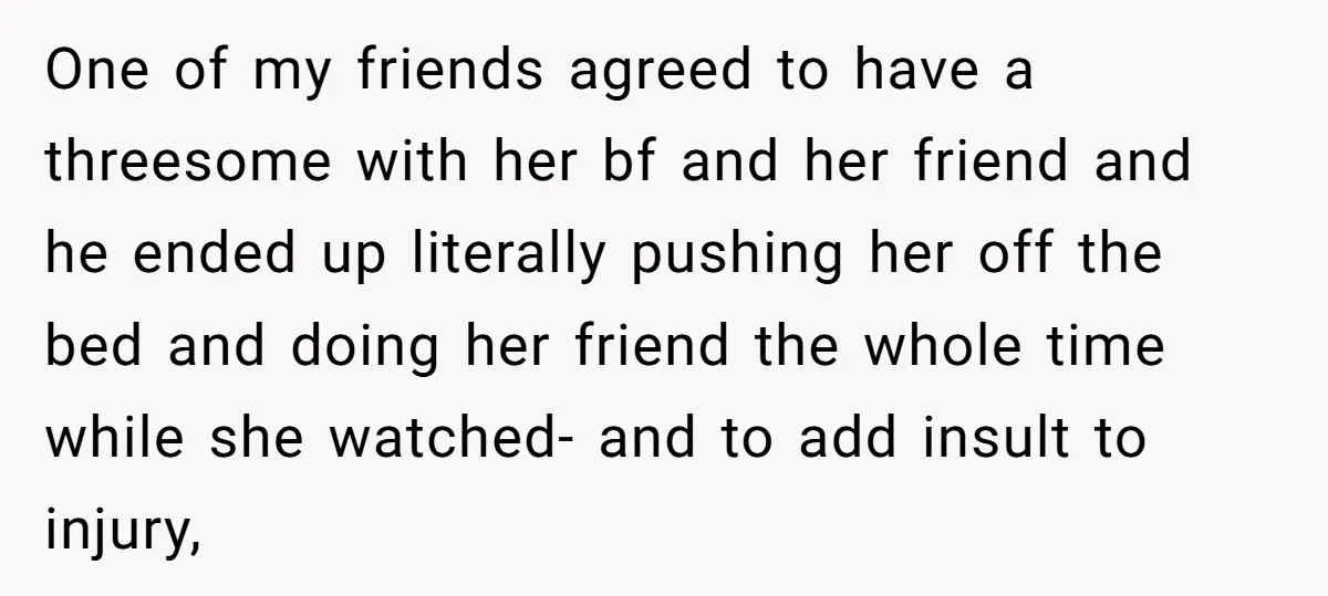 One of my friends agreed to have a threesome with her bf and her friend and he ended up literally pushing her off the bed and doing her friend the...