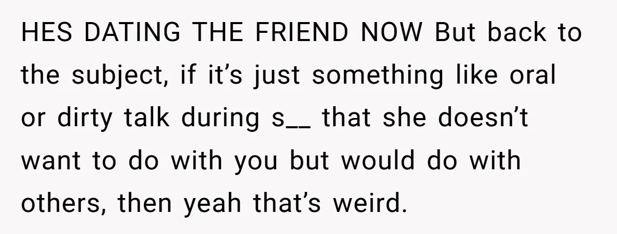 HES DATING THE FRIEND NOW But back to the subject, if it’s just something like oral or dirty talk during s__ that she doesn’t want to do with you but...